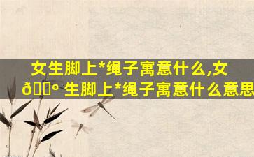 女生脚上*
绳子寓意什么,女 🐺 生脚上*
绳子寓意什么意思